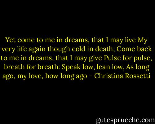 Yet come to me in dreams, that I may live<br />My very life again though cold in death;<br />Come back to me in dreams, that I may give<br />Pulse for pulse, breath for breath:<br />Speak low, lean low,<br />As long ago, my love, how long ago - Christina Rossetti