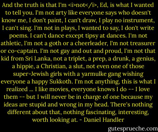 And the truth is that I'm <i>not</i>, Ed, is what I wanted to tell you. I'm not arty like everyone says who doesn't know me, I don't paint, I can't draw, I play no instrument, I can't sing. I'm not in plays, I wanted to say, I don't write poems. I can't dance except tipsy at dances. I'm not athletic, I'm not a goth or a cheerleader, I'm not treasurer or co-captain. I'm not gay and out and proud, I'm not that kid from Sri Lanka, not a triplet, a prep, a drunk, a genius, a hippie, a Christian, a slut, not even one of those super-Jewish girls with a yarmulke gang wishing everyone a happy Sukkoth. I'm not anything, this is what I realized ... I like movies, everyone knows I do -- I love them -- but I will never be in charge of one because my ideas are stupid and wrong in my head. There's nothing different about that, nothing fascinating, interesting, worth looking at. - Daniel Handler