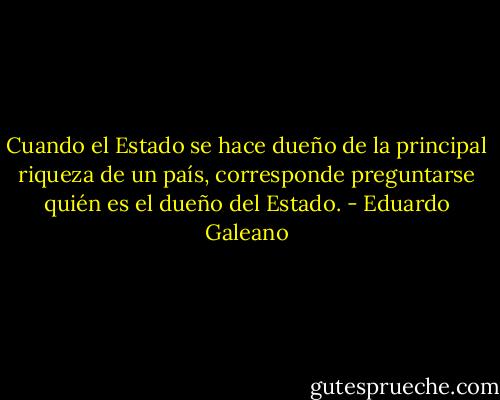 Cuando el Estado se hace dueño de la principal riqueza de un país, corresponde preguntarse quién es el dueño del Estado. - Eduardo Galeano
