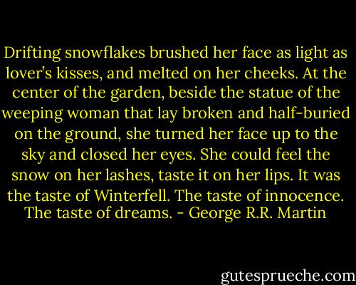Drifting snowflakes brushed her face as light as lover’s kisses, and melted on her cheeks. At the center of the garden, beside the statue of the weeping woman that lay broken and half-buried on the ground, she turned her face up to the sky and closed her eyes. She could feel the snow on her lashes, taste it on her lips. It was the taste of Winterfell. The taste of innocence. The taste of dreams. - George R.R. Martin