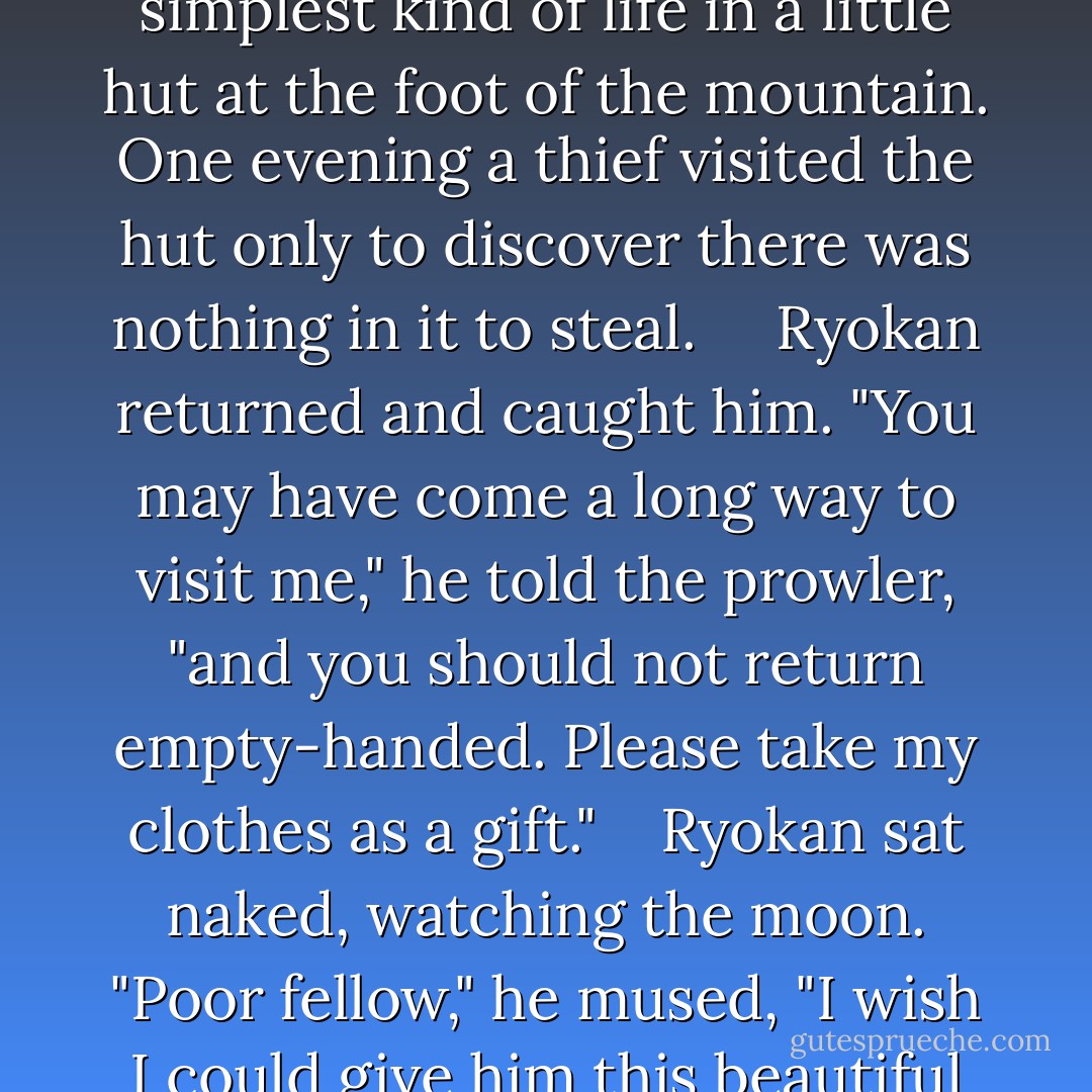 9. The Moon Cannot Be Stolen<br /><br /> Ryokan, a Zen master, lived the simplest kind of life in a little hut at the foot of the mountain. One evening a thief visited the hut only to discover there was nothing in it to steal. <br /> <br /> Ryokan returned and caught him. "You may have come a long way to visit me," he told the prowler, "and you should not return empty-handed. Please take my clothes as a gift."<br /> <br /> Ryokan sat naked, watching the moon. "Poor fellow," he mused, "I wish I could give him this beautiful moon. - Nyogen Senzaki
