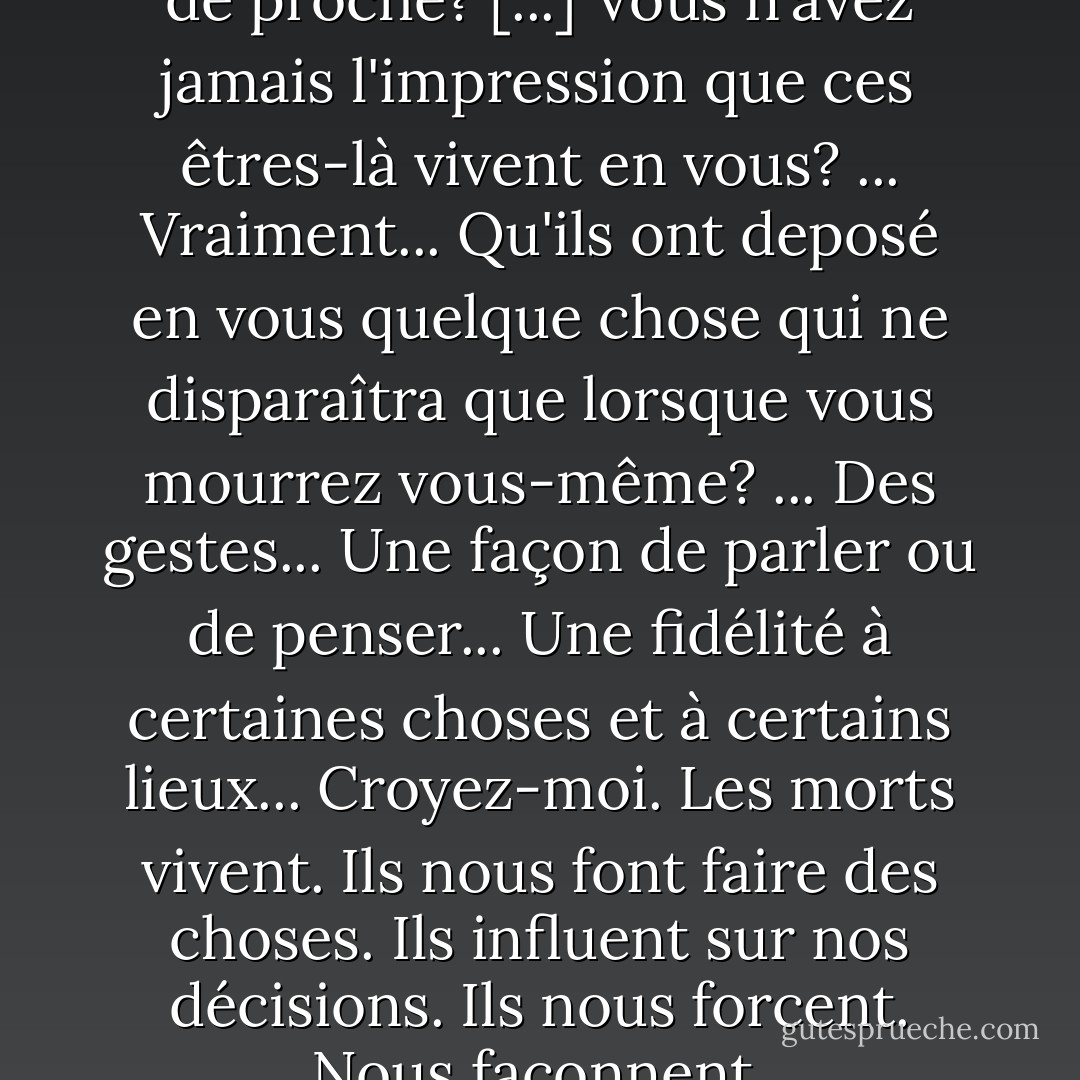 Vous avez déjà perdu quelqu'un de proche? [...] Vous n'avez jamais l'impression que ces êtres-là vivent en vous? ... Vraiment... Qu'ils ont deposé en vous quelque chose qui ne disparaîtra que lorsque vous mourrez vous-même? ... Des gestes... Une façon de parler ou de penser... Une fidélité à certaines choses et à certains lieux... Croyez-moi. Les morts vivent. Ils nous font faire des choses. Ils influent sur nos décisions. Ils nous forcent. Nous façonnent. - Laurent Gaudé