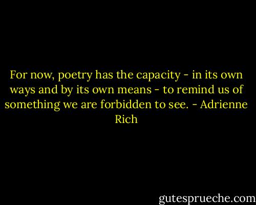 For now, poetry has the capacity - in its own ways and by its own means - to remind us of something we are forbidden to see. - Adrienne Rich