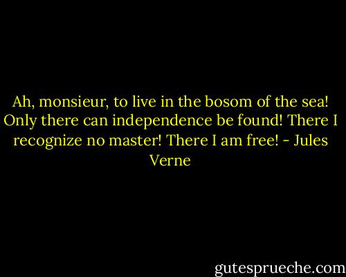 Ah, monsieur, to live in the bosom of the sea! Only there can independence be found! There I recognize no master! There I am free! - Jules Verne