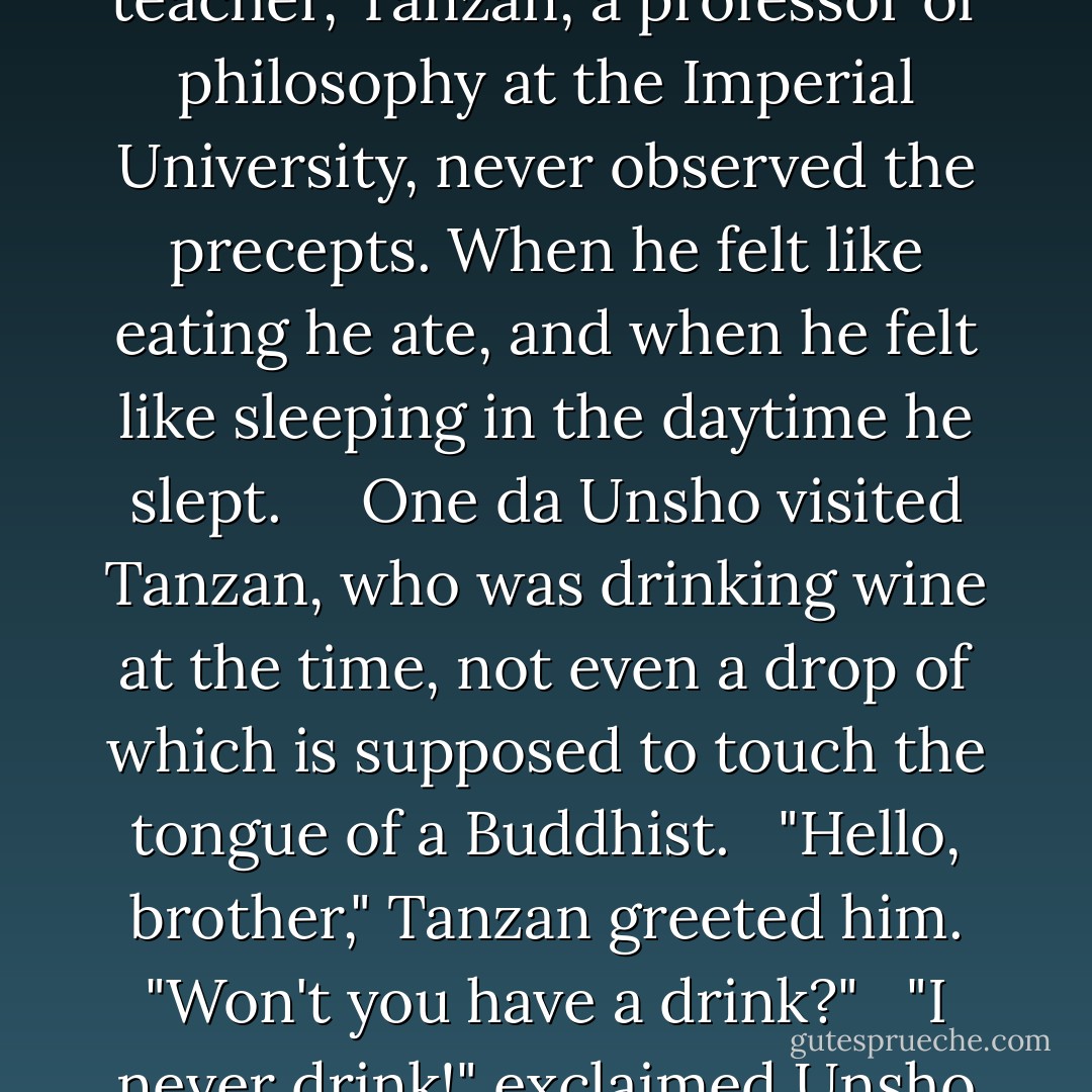 13. A Buddha<br /><br /> In Tokyo in th Meiji era there lived two prominent teachers of opposite characteristics. One, Unsho, an instructor in Shingon, kept Buddha's precepts scrupulously. He never drank intoxicants, nor did he eat after eleven o'clock in the morning. The other teacher, Tanzan, a professor of philosophy at the Imperial University, never observed the precepts. When he felt like eating he ate, and when he felt like sleeping in the daytime he slept. <br /> <br /> One da Unsho visited Tanzan, who was drinking wine at the time, not even a drop of which is supposed to touch the tongue of a Buddhist.<br /><br /> "Hello, brother," Tanzan greeted him. "Won't you have a drink?"<br /><br /> "I never drink!" exclaimed Unsho solemnly. <br /><br /> "One who never drinks is not even human," said Tanzan. <br /><br /> "Do you mean to call me inhuman just because I do not indulge in intoxicating liquids!" exclaimed Unsho in anger. "Then if I am not human, wht am I?"<br /><br /> "A Buddha," answered Tanzan. - Nyogen Senzaki