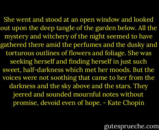 She went and stood at an open window and looked out upon the deep tangle of the garden below. All the mystery and witchery of the night seemed to have gathered there amid the perfumes and the dusky and torturous outlines of flowers and foliage. She was seeking herself and finding herself in just such sweet, half-darkness which met her moods. But the voices were not soothing that came to her from the darkness and the sky above and the stars. They jeered and sounded mournful notes without promise, devoid even of hope. - Kate Chopin