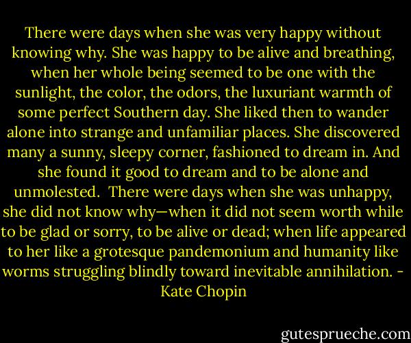 There were days when she was very happy without knowing why. She was happy to be alive and breathing, when her whole being seemed to be one with the sunlight, the color, the odors, the luxuriant warmth of some perfect Southern day. She liked then to wander alone into strange and unfamiliar places. She discovered many a sunny, sleepy corner, fashioned to dream in. And she found it good to dream and to be alone and unmolested.<br /><br />There were days when she was unhappy, she did not know why—when it did not seem worth while to be glad or sorry, to be alive or dead; when life appeared to her like a grotesque pandemonium and humanity like worms struggling blindly toward inevitable annihilation. - Kate Chopin
