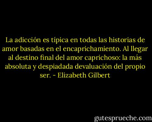 La adicción es típica en todas las historias de amor basadas en el encaprichamiento.<br />Al llegar al destino final del amor caprichoso: la más absoluta y despiadada devaluación del propio ser. - Elizabeth Gilbert