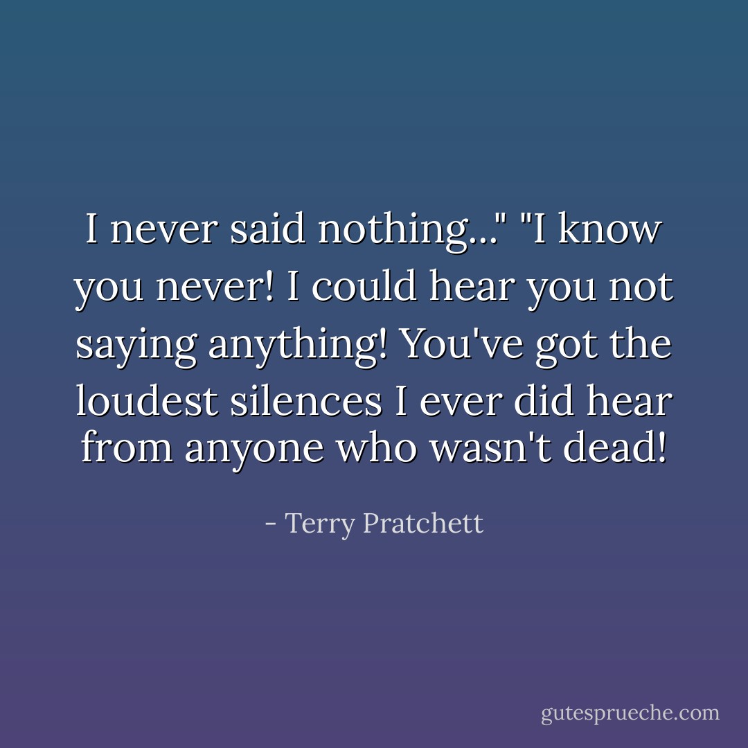 I never said nothing..."<br />"I know you never! I could hear you not saying anything! You've got the loudest silences I ever did hear from anyone who wasn't dead! - Terry Pratchett