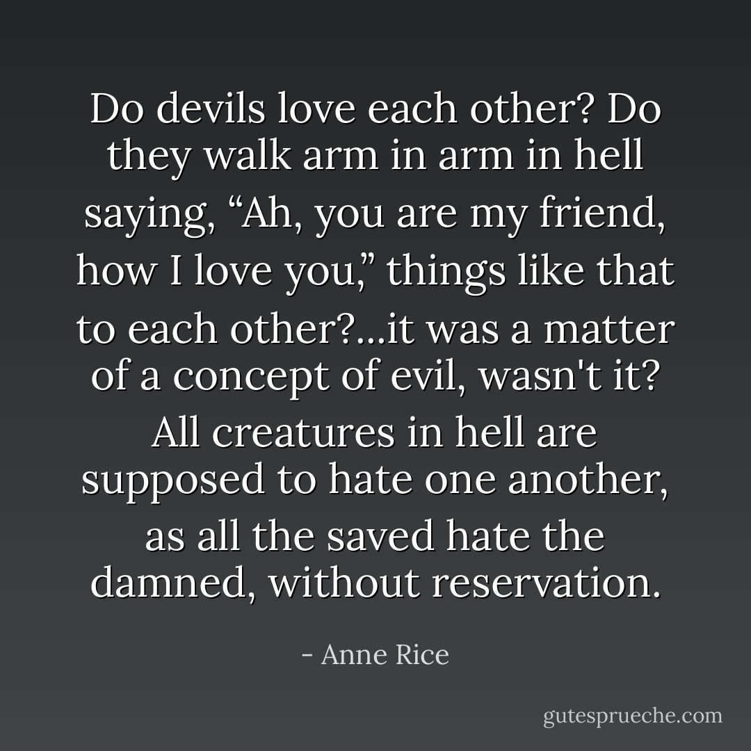 Do devils love each other? Do they walk arm in arm in hell saying, “Ah, you are my friend, how I love you,” things like that to each other?...it was a matter of a concept of evil, wasn't it? All creatures in hell are supposed to hate one another, as all the saved hate the damned, without reservation. - Anne Rice