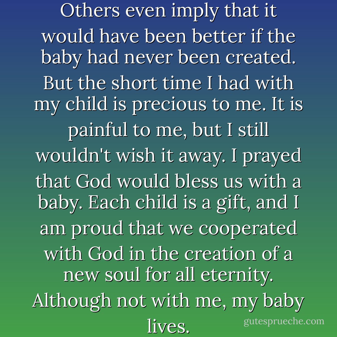 Some people say it is a shame. Others even imply that it would have been better if the baby had never been created. But the short time I had with my child is precious to me. It is painful to me, but I still wouldn't wish it away. I prayed that God would bless us with a baby. Each child is a gift, and I am proud that we cooperated with God in the creation of a new soul for all eternity. Although not with me, my baby lives. - Christine O'Keeffe Lafser