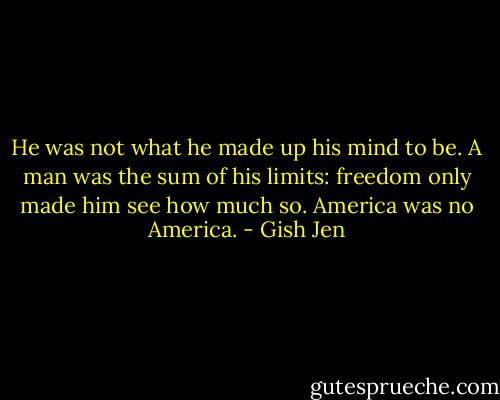 He was not what he made up his mind to be. A man was the sum of his limits: freedom only made him see how much so. America was no America. - Gish Jen