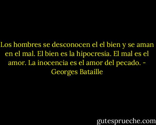 Los hombres se desconocen el el bien y se aman en el mal. El bien es la hipocresia. El mal es el amor. La inocencia es el amor del pecado. - Georges Bataille