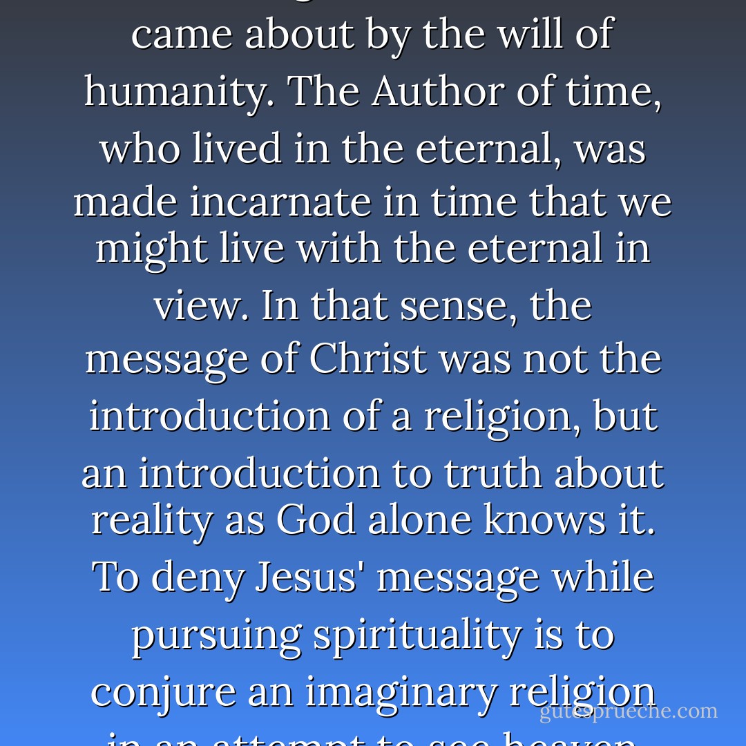 Every other person who is at the heart of any religion has had his or her beginning either in fancy or in fact. But nevertheless, there is a beginning. Jesus' birth in Bethlehem was a moment preceded by eternity. His being neither originated in time nor came about by the will of humanity. The Author of time, who lived in the eternal, was made incarnate in time that we might live with the eternal in view. In that sense, the message of Christ was not the introduction of a religion, but an introduction to truth about reality as God alone knows it. To deny Jesus' message while pursuing spirituality is to conjure an imaginary religion in an attempt to see heaven while sight is confined to the earth. That is precisely what Jesus challenged when he said, "I have come that [you] may have life" (John 10:10). His life spells living. Your life or my life, apart from Him, spells death. - Ravi Zacharias