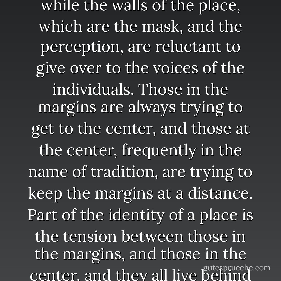 The individuals inside are frequently fighting that their individual voices be heard, while the walls of the place, which are the mask, and the perception, are reluctant to give over to the voices of the individuals. Those in the margins are always trying to get to the center, and those at the center, frequently in the name of tradition, are trying to keep the margins at a distance. Part of the identity of a place is the tension between those in the margins, and those in the center, and they all live behind the walls which wear the tradition. - Anna Deavere Smith