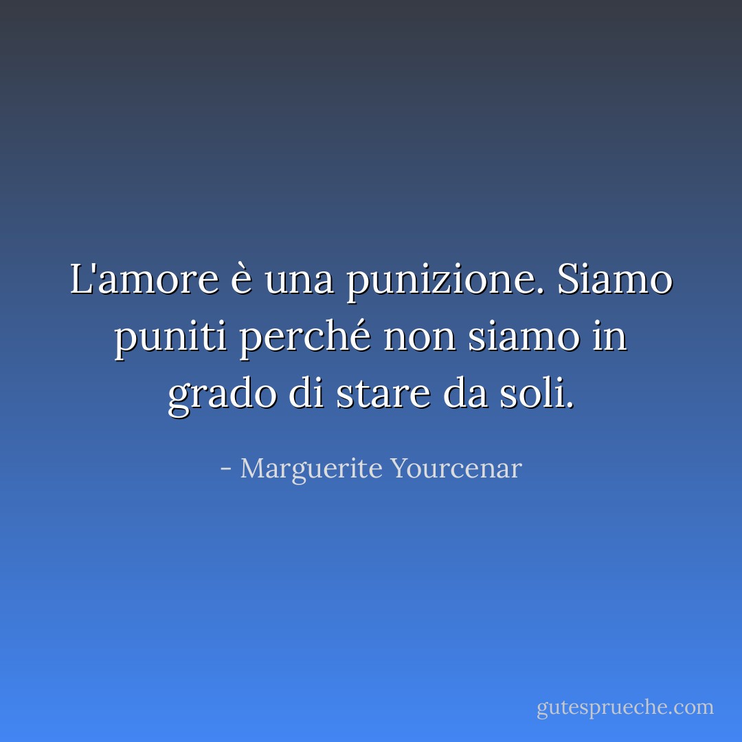 L'amore è una punizione. Siamo puniti perché non siamo in grado di stare da soli. - Marguerite Yourcenar