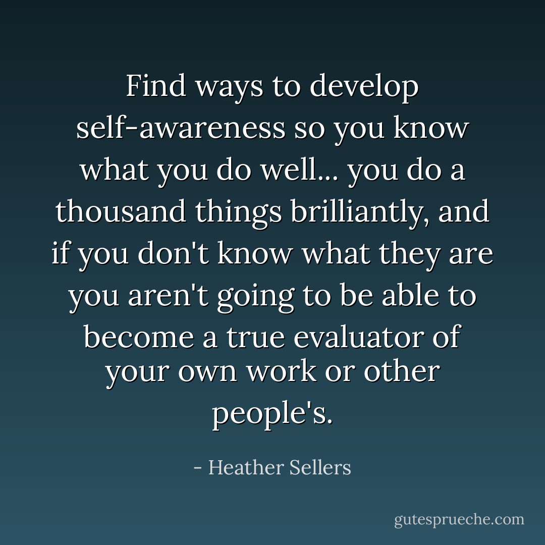 Find ways to develop self-awareness so you know what you do well... you do a thousand things brilliantly, and if you don't know what they are you aren't going to be able to become a true evaluator of your own work or other people's. - Heather Sellers