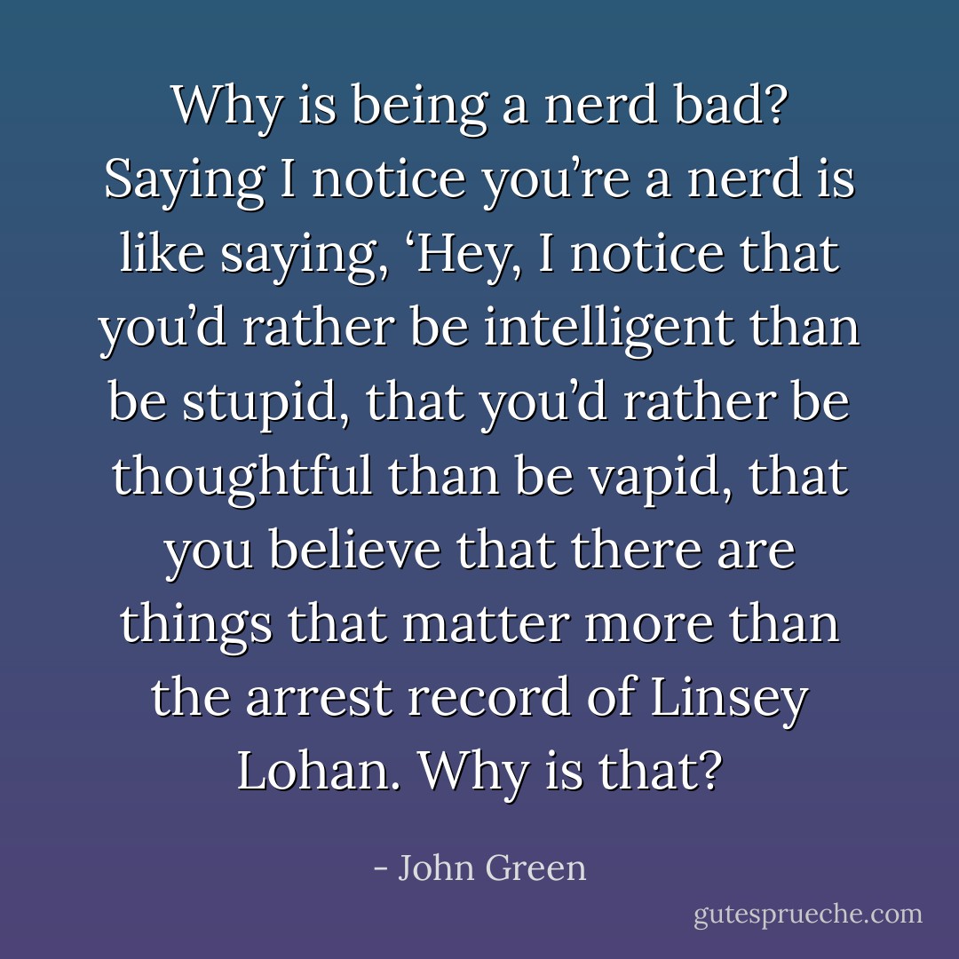 Why is being a nerd bad? Saying I notice you’re a nerd is like saying, ‘Hey, I notice that you’d rather be intelligent than be stupid, that you’d rather be thoughtful than be vapid, that you believe that there are things that matter more than the arrest record of Linsey Lohan. Why is that? - John Green