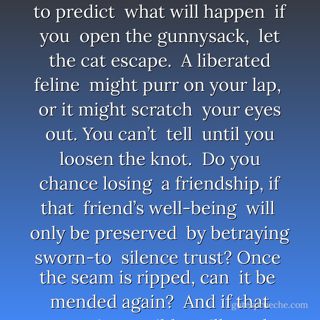 Spilling a Secret <br /><br />What its size, <br />will have varying <br />consequences. It’s not <br />possible to predict <br />what will happen <br />if you <br />open the gunnysack, <br />let the cat escape. <br />A liberated feline <br />might purr on your lap, <br />or it might scratch <br />your eyes out. You can’t <br />tell <br />until you loosen the knot. <br />Do you chance losing <br />a friendship, if that <br />friend’s well-being <br />will <br />only be preserved <br />by betraying sworn-to <br />silence trust? Once <br />the seam is ripped, can <br />it be <br />mended again? <br />And if that proves <br />impossible, will you be <br />okay <br />when it all falls to pieces? - Ellen Hopkins