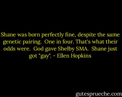 Shane was born perfectly fine, despite the same genetic pairing. <br />One in four.<br />That's what their odds were. <br />God gave Shelby SMA. <br />Shane just got "gay". - Ellen Hopkins