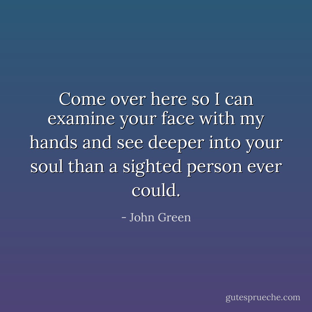 Come over here so I can examine your face with my hands and see deeper into your soul than a sighted person ever could. - John Green