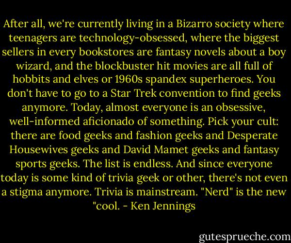 After all, we're currently living in a Bizarro society where teenagers are technology-obsessed, where the biggest sellers in every bookstores are fantasy novels about a boy wizard, and the blockbuster hit movies are all full of hobbits and elves or 1960s spandex superheroes. You don't have to go to a Star Trek convention to find geeks anymore. Today, almost everyone is an obsessive, well-informed aficionado of something. Pick your cult: there are food geeks and fashion geeks and Desperate Housewives geeks and David Mamet geeks and fantasy sports geeks. The list is endless. And since everyone today is some kind of trivia geek or other, there's not even a stigma anymore. Trivia is mainstream. "Nerd" is the new "cool. - Ken Jennings