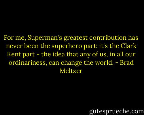 For me, Superman's greatest contribution has never been the superhero part: it's the Clark Kent part - the idea that any of us, in all our ordinariness, can change the world. - Brad Meltzer