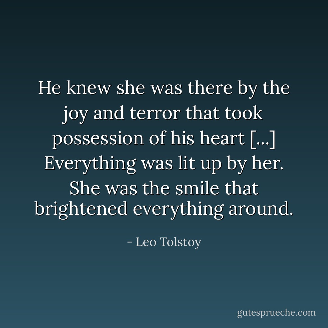 He knew she was there by the joy and terror that took possession of his heart [...] Everything was lit up by her. She was the smile that brightened everything around. - Leo Tolstoy