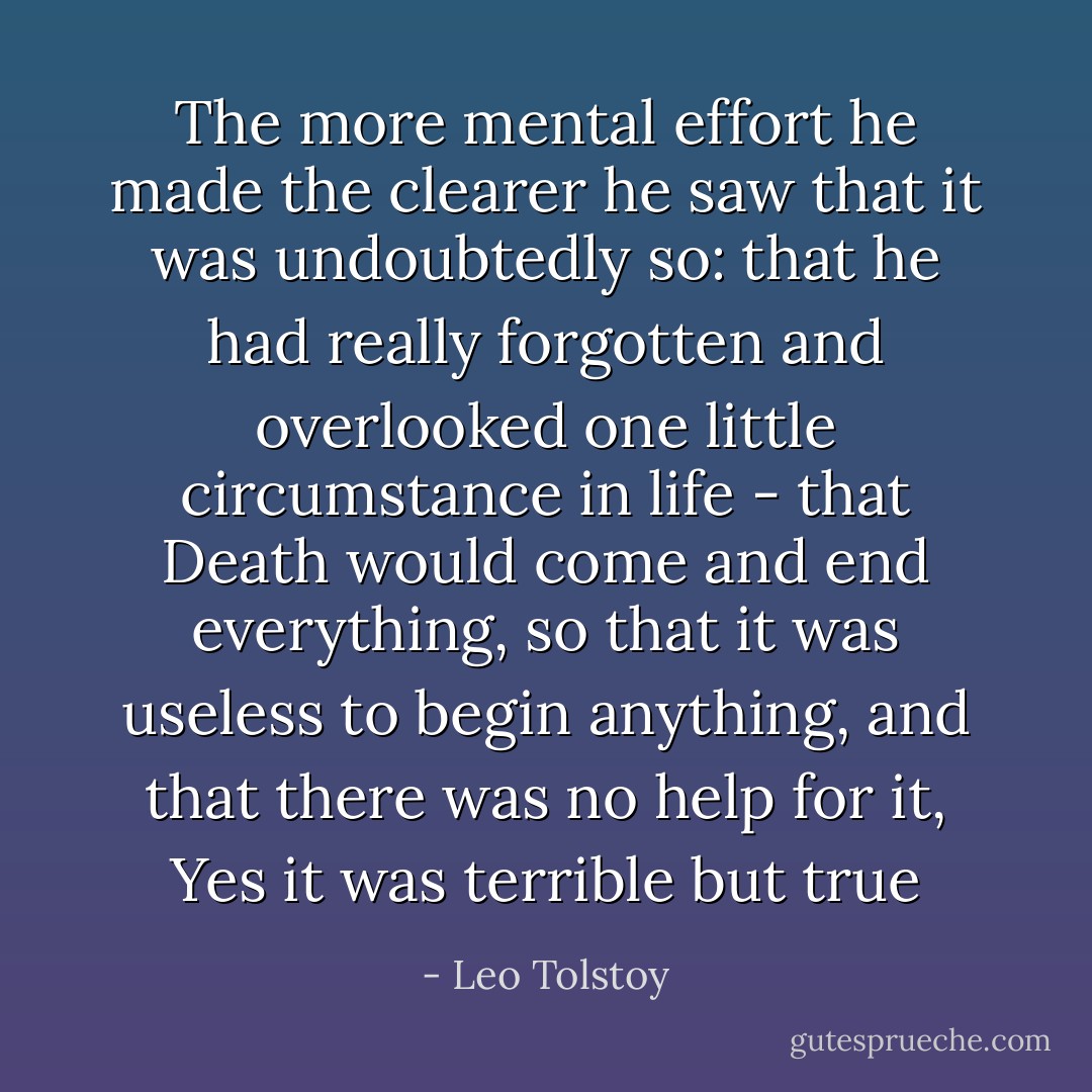The more mental effort he made the clearer he saw that it was undoubtedly so: that he had really forgotten and overlooked one little circumstance in life - that Death would come and end everything, so that it was useless to begin anything, and that there was no help for it, Yes it was terrible but true - Leo Tolstoy