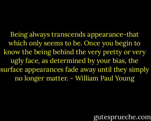 Being always transcends appearance-that which only seems to be. Once you begin to know the being behind the very pretty or very ugly face, as determined by your bias, the surface appearances fade away until they simply no longer matter. - William Paul Young