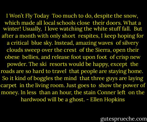 I Won’t Fly Today<br /><br />Too much to do, despite the snow,<br /><br />which made all local schools close<br /><br />their doors. What a winter! Usually,<br /><br />I love watching the white stuff fall.<br /><br />But after a month with only short<br /><br />respites, I keep hoping for a critical<br /><br />blue sky. Instead, amazing waves<br /><br />of silvery clouds sweep over the crest<br /><br />of the Sierra, open their obese<br /><br />bellies, and release foot upon foot<br /><br />of crisp new powder. The ski<br /><br />resorts would be happy, except<br /><br />the roads are so hard to travel<br /><br />that people are staying home.<br /><br />So it kind of boggles the mind<br /><br />that three guys are laying carpet<br /><br />in the living room. Just goes to<br /><br />show the power of money. In less<br /><br />than an hour, the stain Conner left<br /><br />on the hardwood will be a ghost. - Ellen Hopkins