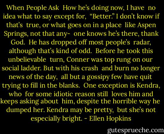 When People Ask<br /><br />How he’s doing now, I have<br /><br />no idea what to say except for,<br /><br />“Better.” I don’t know if that’s<br /><br />true, or what goes on in a place<br /><br />like Aspen Springs, not that any-<br /><br />one knows he’s there, thank God.<br /><br />He has dropped off most people’s<br /><br />radar, although that’s kind of odd.<br /><br />Before he took this unbelievable<br /><br />turn, Conner was top rung on our<br /><br />social ladder. But with his crash<br /><br />and burn no longer news of the day,<br /><br />all but a gossipy few have quit<br /><br />trying to fill in the blanks.<br /><br />One exception is Kendra, who<br /><br />for some idiotic reason still<br /><br />loves him and keeps asking about<br /><br />him, despite the horrible way he<br /><br />dumped her. Kendra may be pretty,<br /><br />but she’s not especially bright. - Ellen Hopkins