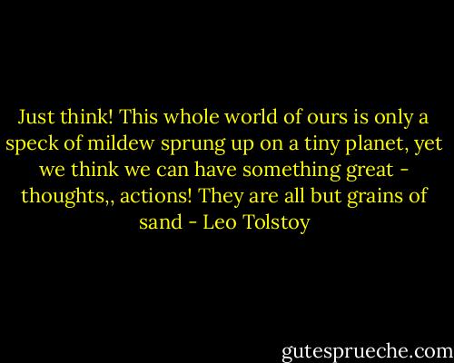 Just think! This whole world of ours is only a speck of mildew sprung up on a tiny planet, yet we think we can have something great - thoughts,, actions! They are all but grains of sand - Leo Tolstoy