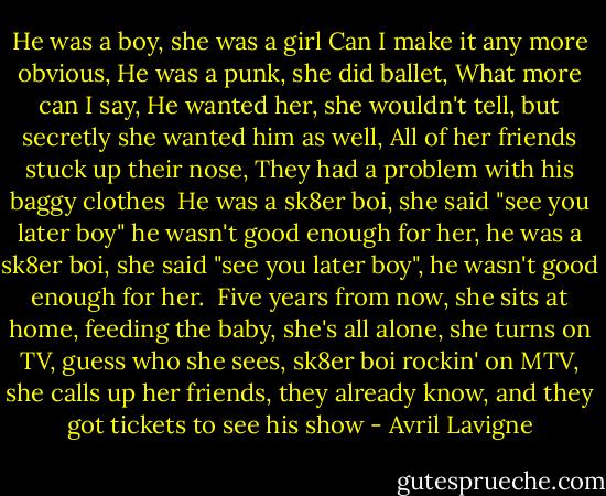 He was a boy, she was a girl<br />Can I make it any more obvious,<br />He was a punk, she did ballet,<br />What more can I say,<br />He wanted her, she wouldn't tell,<br />but secretly she wanted him as well,<br />All of her friends stuck up their nose,<br />They had a problem with his baggy clothes<br /><br />He was a sk8er boi,<br />she said "see you later boy"<br />he wasn't good enough for her,<br />he was a sk8er boi,<br />she said "see you later boy",<br />he wasn't good enough for her.<br /><br />Five years from now, she sits at home,<br />feeding the baby, she's all alone,<br />she turns on TV, guess who she sees,<br />sk8er boi rockin' on MTV,<br />she calls up her friends, they already know,<br />and they got tickets to see his show - Avril Lavigne