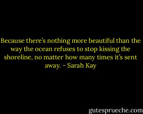 Because there’s nothing more beautiful than the way the ocean refuses to stop kissing the shoreline, no matter how many times it’s sent away. - Sarah Kay