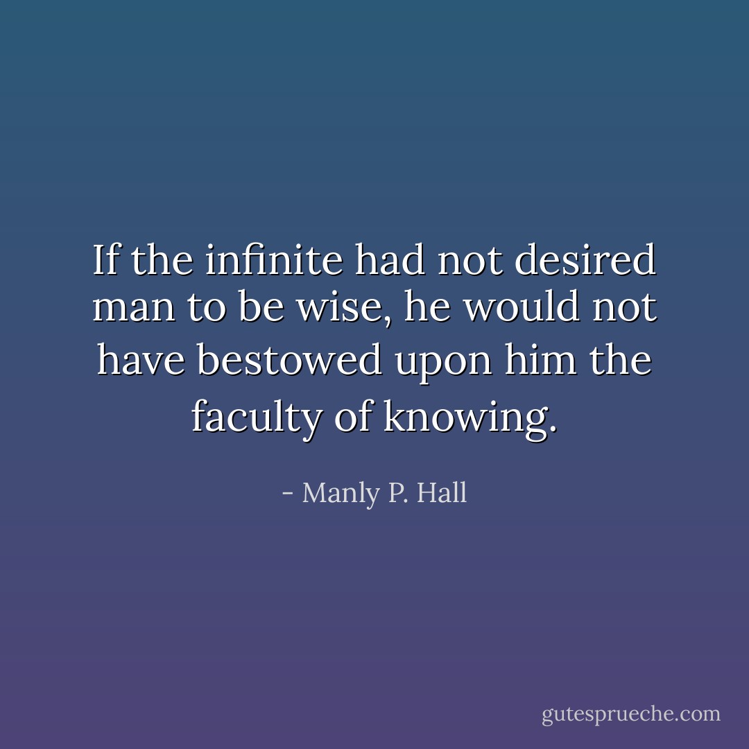 If the infinite had not desired man to be wise, he would not have bestowed upon him the faculty of knowing. - Manly P. Hall