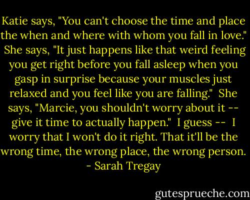 Katie says, "You can't choose the time and place the when and where with whom you fall in love."<br /><br />She says, "It just happens like that weird feeling you get right before you fall asleep when you gasp in surprise because your muscles just relaxed and you feel like you are falling."<br /><br />She says, "Marcie, you shouldn't worry about it -- give it time to actually happen."<br /><br />I guess --<br /><br />I worry that I won't do it right.<br />That it'll be the wrong time, the wrong place, the wrong person. - Sarah Tregay