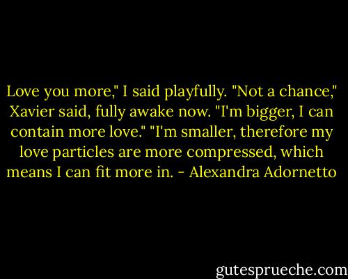 Love you more," I said playfully.<br />"Not a chance," Xavier said, fully awake now. "I'm bigger, I can contain more love."<br />"I'm smaller, therefore my love particles are more compressed, which means I can fit more in. - Alexandra Adornetto