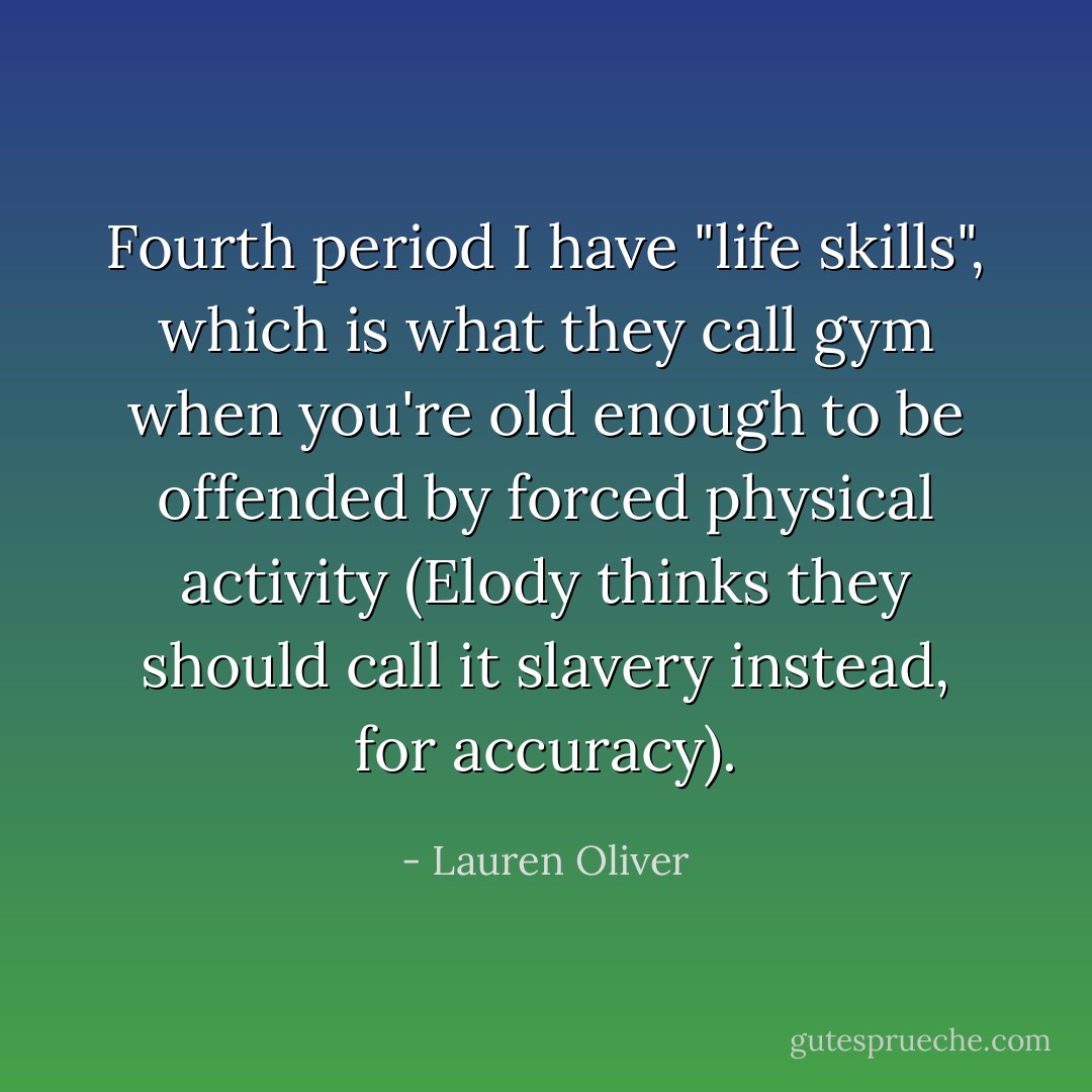 Fourth period I have "life skills", which is what they call gym when you're old enough to be offended by forced physical activity (Elody thinks they should call it slavery instead, for accuracy). - Lauren Oliver