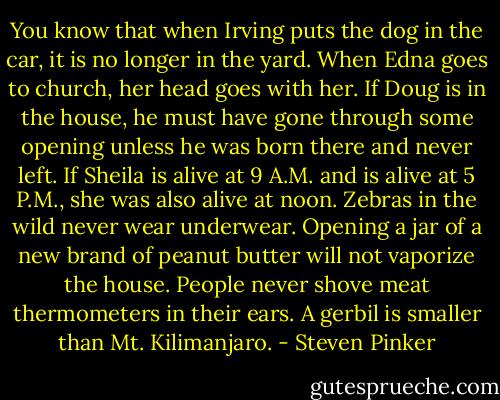 You know that when Irving puts the dog in the car, it is no longer in the yard. When Edna goes to church, her head goes with her. If Doug is in the house, he must have gone through some opening unless he was born there and never left. If Sheila is alive at 9 A.M. and is alive at 5 P.M., she was also alive at noon. Zebras in the wild never wear underwear. Opening a jar of a new brand of peanut butter will not vaporize the house. People never shove meat thermometers in their ears. A gerbil is smaller than Mt. Kilimanjaro. - Steven Pinker
