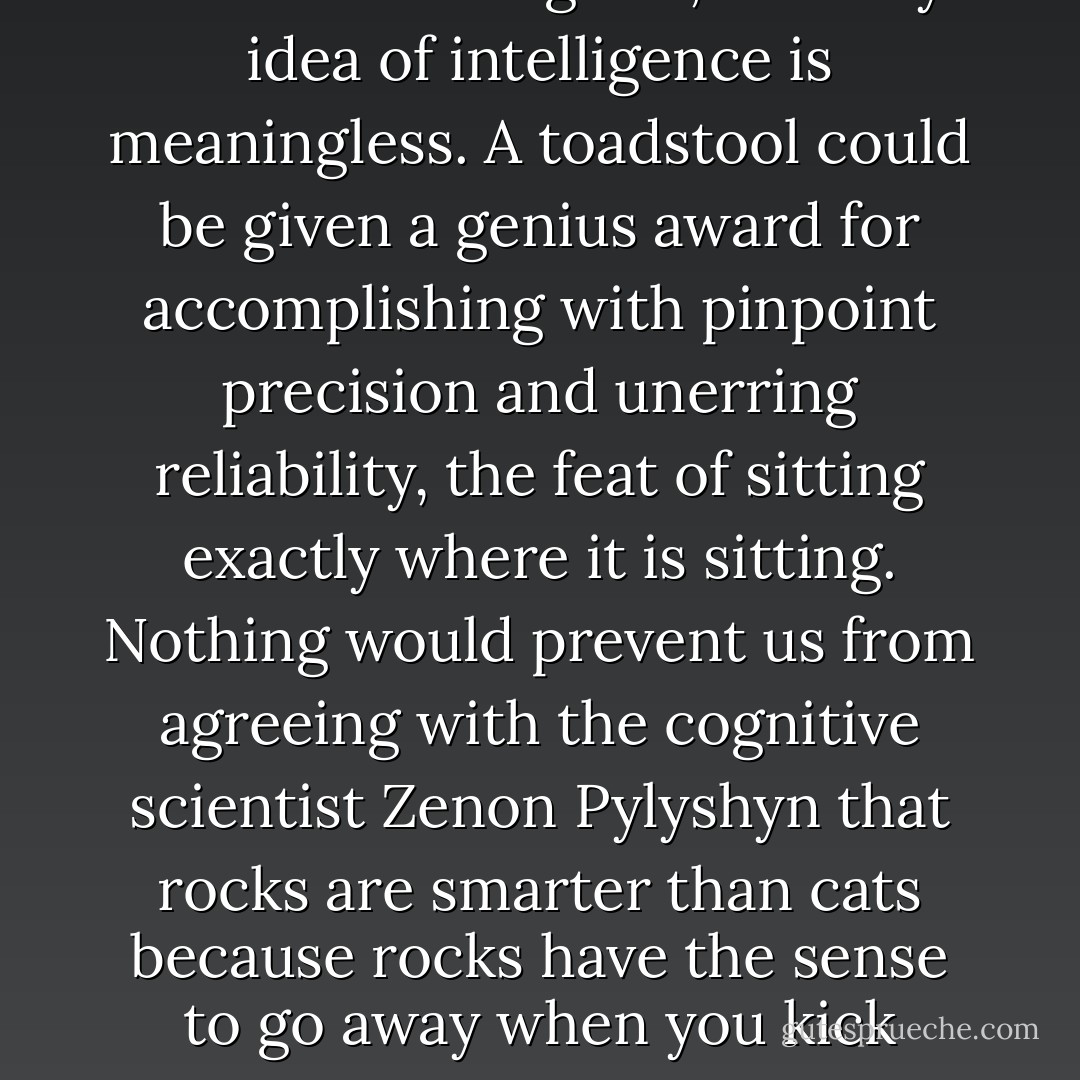 In fact, without a specification of a creature's goals, the very idea of intelligence is meaningless. A toadstool could be given a genius award for accomplishing with pinpoint precision and unerring reliability, the feat of sitting exactly where it is sitting. Nothing would prevent us from agreeing with the cognitive scientist Zenon Pylyshyn that rocks are smarter than cats because rocks have the sense to go away when you kick them. - Steven Pinker