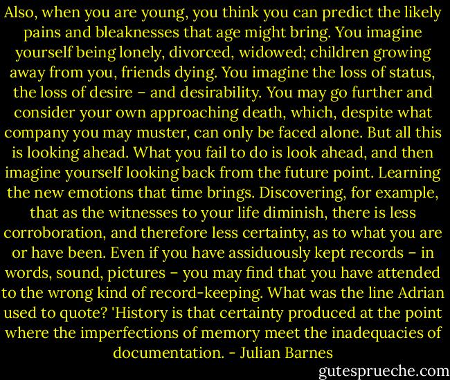 Also, when you are young, you think you can predict the likely pains and bleaknesses that age might bring. You imagine yourself being lonely, divorced, widowed; children growing away from you, friends dying. You imagine the loss of status, the loss of desire – and desirability. You may go further and consider your own approaching death, which, despite what company you may muster, can only be faced alone. But all this is looking ahead. What you fail to do is look ahead, and then imagine yourself looking back from the future point. Learning the new emotions that time brings. Discovering, for example, that as the witnesses to your life diminish, there is less corroboration, and therefore less certainty, as to what you are or have been. Even if you have assiduously kept records – in words, sound, pictures – you may find that you have attended to the wrong kind of record-keeping. What was the line Adrian used to quote? 'History is that certainty produced at the point where the imperfections of memory meet the inadequacies of documentation. - Julian Barnes