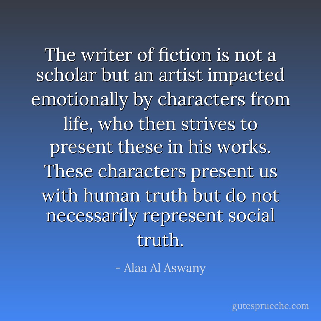 The writer of fiction is not a scholar but an artist impacted emotionally by characters from life, who then strives to present these in his works. These characters present us with human truth but do not necessarily represent social truth. - Alaa Al Aswany