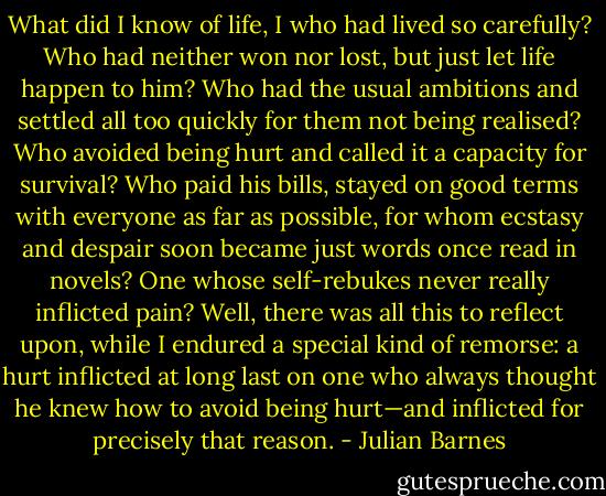 What did I know of life, I who had lived so carefully? Who had neither won nor lost, but just let life happen to him? Who had the usual ambitions and settled all too quickly for them not being realised? Who avoided being hurt and called it a capacity for survival? Who paid his bills, stayed on good terms with everyone as far as possible, for whom ecstasy and despair soon became just words once read in novels? One whose self-rebukes never really inflicted pain? Well, there was all this to reflect upon, while I endured a special kind of remorse: a hurt inflicted at long last on one who always thought he knew how to avoid being hurt—and inflicted for precisely that reason. - Julian Barnes