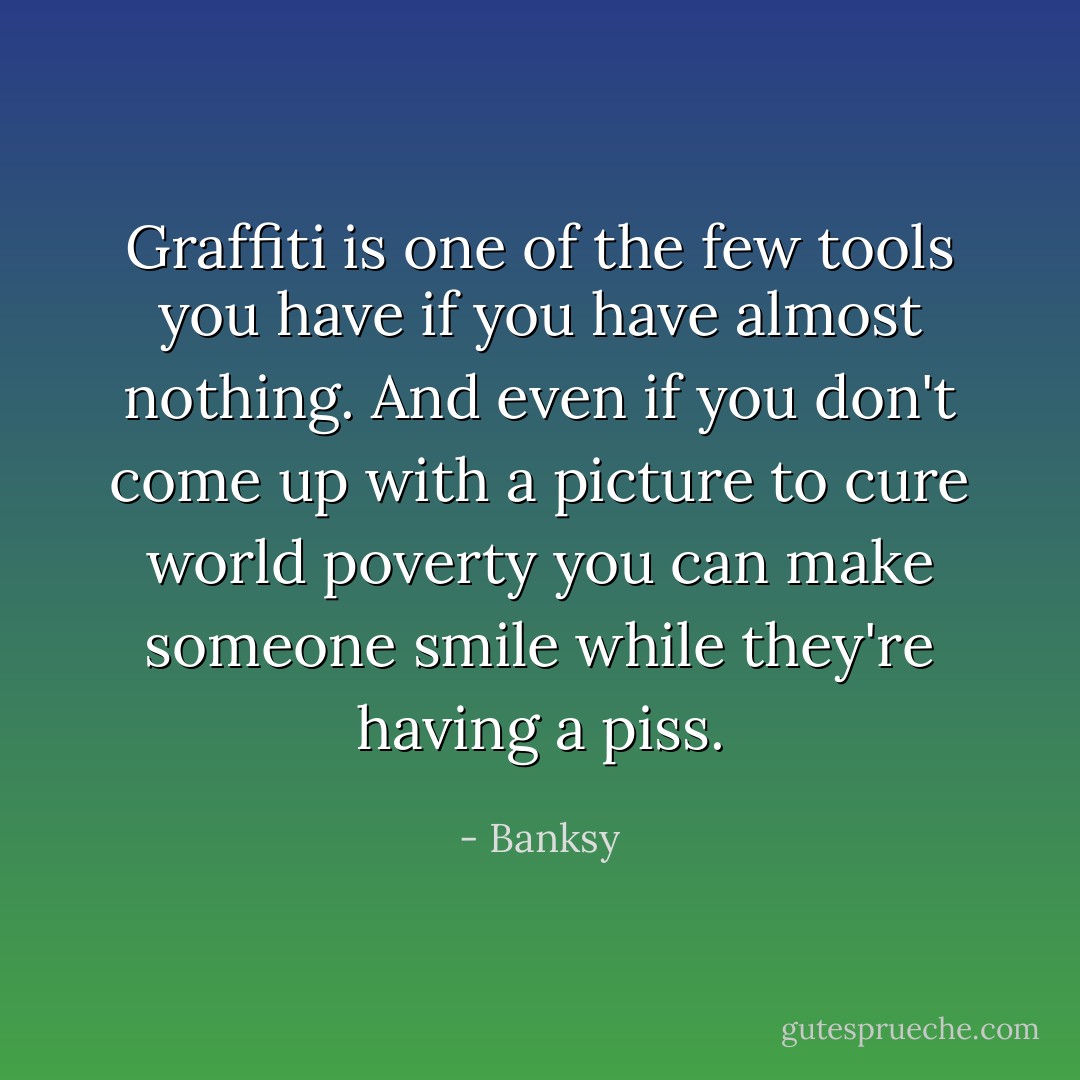 Graffiti is one of the few tools you have if you have almost nothing. And even if you don't come up with a picture to cure world poverty you can make someone smile while they're having a piss. - Banksy