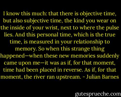 I know this much: that there is objective time, but also subjective time, the kind you wear on the inside of your wrist, next to where the pulse lies. And this personal time, which is the true time, is measured in your relationship to memory. So when this strange thing happened—when these new memories suddenly came upon me—it was as if, for that moment, time had been placed in reverse. As if, for that moment, the river ran upstream. - Julian Barnes