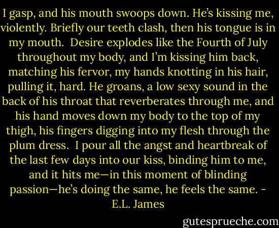 I gasp, and his mouth swoops down. He’s kissing me, violently. Briefly our teeth clash, then his tongue is in my mouth. <br />Desire explodes like the Fourth of July throughout my body, and I’m kissing him back, matching his fervor, my hands knotting in his hair, pulling it, hard. He groans, a low sexy sound in the back of his throat that reverberates through me, and his hand moves down my body to the top of my thigh, his fingers digging into my flesh through the plum dress. <br />I pour all the angst and heartbreak of the last few days into our kiss, binding him to me, and it hits me—in this moment of blinding passion—he’s doing the same, he feels the same. - E.L. James