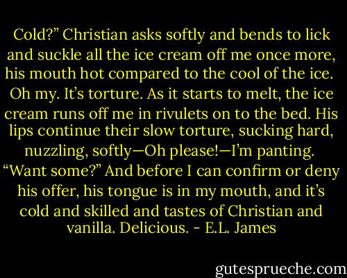 Cold?” Christian asks softly and bends to lick and suckle all the ice cream off me once more, his mouth hot compared to the cool of the ice. <br />Oh my. It’s torture. As it starts to melt, the ice cream runs off me in rivulets on to the bed. His lips continue their slow torture, sucking hard, nuzzling, softly—Oh please!—I’m panting. <br />“Want some?” And before I can confirm or deny his offer, his tongue is in my mouth, and it’s cold and skilled and tastes of Christian and vanilla. Delicious. - E.L. James