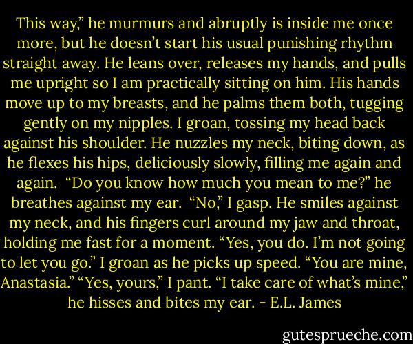 This way,” he murmurs and abruptly is inside me once more, but he doesn’t start his usual punishing rhythm straight away. He leans over, releases my hands, and pulls me upright so I am practically sitting on him. His hands move up to my breasts, and he palms them both, tugging gently on my nipples. I groan, tossing my head back against his shoulder. He nuzzles my neck, biting down, as he flexes his hips, deliciously slowly, filling me again and again. <br />“Do you know how much you mean to me?” he breathes against my ear. <br />“No,” I gasp.<br />He smiles against my neck, and his fingers curl around my jaw and throat, holding me fast for a moment. “Yes, you do. I’m not going to let you go.” I groan as he picks up speed. “You are mine, Anastasia.” “Yes, yours,” I pant. “I take care of what’s mine,” he hisses and bites my ear. - E.L. James