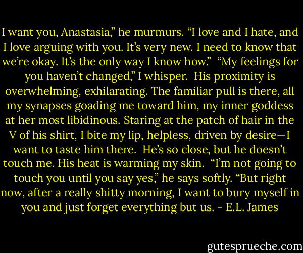 I want you, Anastasia,” he murmurs. “I love and I hate, and I love arguing with you. It’s very new. I need to know that we’re okay. It’s the only way I know how.” <br />“My feelings for you haven’t changed,” I whisper. <br />His proximity is overwhelming, exhilarating. The familiar pull is there, all my synapses goading me toward him, my inner goddess at her most libidinous. Staring at the patch of hair in the V of his shirt, I bite my lip, helpless, driven by desire—I want to taste him there. <br />He’s so close, but he doesn’t touch me. His heat is warming my skin. <br />“I’m not going to touch you until you say yes,” he says softly. “But right now, after a really shitty morning, I want to bury myself in you and just forget everything but us. - E.L. James